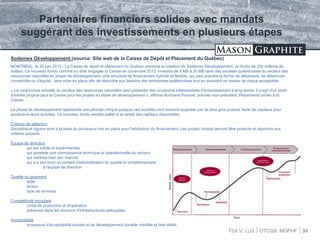 TSX.V: LLG OTCQX: MGPHF 33
Sodemex Développement:(source: Site web de la Caisse de Dépôt et Placement du Québec)
MONTRÉAL, le 20 juin 2013 - La Caisse de dépôt et placement du Québec annonce la création de Sodémex Développement, un fonds de 250 millions de
dollars. Ce nouveau fonds, comme s'y était engagée la Caisse en novembre 2012, investira de 5 M$ à 20 M$ dans des sociétés québécoises du secteur des
ressources naturelles en phase de développement. Une structure de financement hybride et flexible, qui peut prendre la forme de débenture, de débenture
convertible ou d'équité, sera mise en place afin de répondre aux besoins des entreprises québécoises tout en assurant un niveau de risque acceptable.
« La conjoncture actuelle du secteur des ressources naturelles peut présenter des occasions intéressantes d'investissement à long terme. Il s'agit d'un point
d'entrée propice pour la Caisse pour les projets au stade de développement », affirme Normand Provost, premier vice-président, Placements privés à la
Caisse.
La phase de développement représente une période critique puisque ces sociétés sont souvent acquises par de plus gros joueurs faute de capitaux pour
poursuivre leurs activités. Ce nouveau fonds viendra pallier à la rareté des capitaux disponibles.
Critères de sélection
Discipline et rigueur sont à la base du processus mis en place pour l'attribution du financement. Les projets choisis devront être porteurs et répondre aux
critères suivants :
Équipe de direction
qui est solide et expérimentée
qui possède une connaissance technique et opérationnelle du secteur
qui maîtrise bien son marché
qui a à son bord un conseil d'administration de qualité et complémentaire
à l'équipe de direction
Qualité du gisement
taille
teneur
type de minerais
Compétitivité mondiale
coûts de production et d'opération
présence dans les environs d'infrastructures adéquates.
Acceptabilité
processus d'acceptabilité sociale et de développement durable crédible et bien établi
Partenaires financiers solides avec mandats
suggérant des investissements en plusieurs étapes
 
