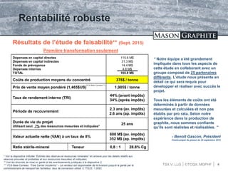 TSX.V: LLG OTCQX: MGPHF 4
Rentabilité robuste
Résultats de l’étude de faisabilité** (Sept. 2015)
Première transformation seulement
Dépenses en capital directes
Dépenses en capital indirectes
Fonds de prévoyance
Dépenses internes
TOTAL
115.6 M$
31.3 M$
14.4 M$
4.6 M$
165.9 M$
Coûts de production moyens du concentré 376$ / tonne
Prix de vente moyen pondéré (1,465$US) 1,905$ / tonne
Taux de rendement interne (TRI)
44% (avant impôts)
34% (après impôts)
Période de recouvrement
2.3 ans (av. impôts)
2.6 ans (ap. impôts)
Durée de vie du projet
Utilisant seul. 7% des ressources mesurées et indiquées*
25 ans
Valeur actuelle nette (VAN) à un taux de 8%
600 M$ (av. impôts)
352 M$ (ap. impôts)
Ratio stérile-minerai Teneur 0,8 : 1 28.8% Cg
“ Notre équipe a été grandement
impliquée dans tous les aspects de
cette étude en collaborant avec un
groupe composé de 25 partenaires
différents. L’étude nous présente en
détail ce qui sera requis pour
développer et réaliser avec succès le
projet.
Tous les éléments de coûts ont été
déterminés à partir de données
mesurées et calculées et non pas
établis par pro rata. Selon notre
expérience dans la production de
graphite, nous sommes confiants
qu’ils sont réalistes et réalisables. ”
- Benoît Gascon, Président
Communiqué de presse du 25 septembre 2015
* Voir la diapositive intitulée “Estimés des réserves et ressources minerales” en annexe pour les details relatifs aux
réserves prouvées et probables et aux ressources mesurées et indiquées;
** Voir les énoncés de mise en garde et les avertissements juridiques à la diapositive 2;
*** FCA Baie-Comeau: “Free Carrier Incoterms” – Le vendeur est responsable de la livraison jusqu’à la garde par le
commissionaire de transport de l’acheteur; taux de conversion utilisé: 0.77$US: 1.00$C
(FCA Baie-Comeau***)
 