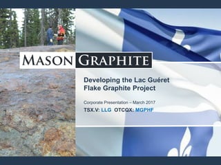 Developing the Lac Guéret
Flake Graphite Project
Corporate Presentation – March 2017
TSX.V: LLG OTCQX: MGPHF
 