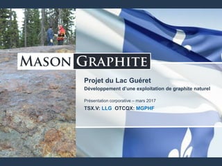 Projet du Lac Guéret
Développement d’une exploitation de graphite naturel
Présentation corporative – mars 2017
TSX.V: LLG OTCQX: MGPHF
 