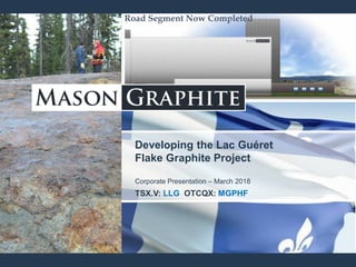 Developing the Lac Guéret
Flake Graphite Project
Corporate Presentation – March 2018
TSX.V: LLG OTCQX: MGPHF
Road Segment Now CompletedRoad Segment Now Completed
 