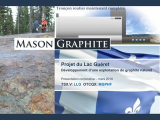 TSX.V: LLG OTCQX: MGPHF
Projet du Lac Guéret
Développement d’une exploitation de graphite naturel
Présentation corporative – mars 2018
TSX.V: LLG OTCQX: MGPHF
Tronçon routier maintenant complété
 