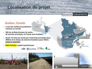 TSX.V: LLG OTCQX: MGPHF
Localisation du projet
16
Baie-Comeau
 L’une des meilleures juridictions
minières au monde
 285 km de Baie-Comeau (le centre
de services principal), où l’usine sera localisée
 Accès 12 mois par année par l’autoroute principale (pour
200km) et le réseau de chemins forestiers (pour 85km)
jusqu’au gisement
 Baie-Comeau: emploi important par:
Québec, Canada
ConcentrateurMine
 