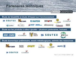 TSX.V: LLG OTCQX: MGPHF
Partenaires techniques
24
Étude de faisabilité et étude d’impact sur l’environnement
Étude sur les produits à valeur ajoutée – plusieurs partenaires, incluant:
Étude écononique préliminaire, essais métallurgiques, estimés des ressources
 