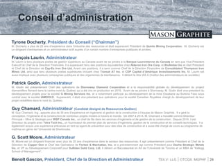 TSX.V: LLG OTCQX: MGPHF
Conseil d’administration
29
Tyrone Docherty, Président du Conseil (“Chairman”)
M. Docherty a plus de 25 ans d’expérience dans l’industrie des ressources et était auparavant Président de Quinto Mining Corporation. M. Docherty est
un dirigeant d’entreprises et un administrateur actif auprès d’un certain nombre d’entreprises publiques et privées.
François Laurin, Administrateur
M. Laurin a tenu plusieurs postes de gestion supérieurs au Canada avant de se joindre à la Banque Laurentienne du Canada en tant que Vice-Président
Exécutif et Chef de la Direction Financière. Il a auparavant tenu des positions équivalentes chez Alderon Iron Ore Corp. et BioAmber Inc et était Président
et Chef de la Direction de Cap-Ex Iron Ore Ltd. Avant ces positions, il a servi comme Chef de la Direction Financière de Consolidated Thompson Iron
Mines Ltd. ainsi que tenu plusieurs postes supérieures incluant chez Transat AT Inc. et CDP Capital d’Amérique Investissements Inc. M. Laurin est
aussi impliqué avec plusieurs compagnies publiques et des organismes de bienfaisance. Il détient le titre IAS.A (Institut des administrateurs de sociétés)
Patrick Godin, Administrateur
M. Godin est présentement Chef des opérations de Stornoway Diamond Corporation et a la responsabilité globale du développement du project
diamantifère Renard dans le centre-nord du Québec qui a été mis en production en 2016. Avant de se joindre à Stornoway, M. Godin était vice-président du
développement projets pour la société G Mining Services Inc. et a notamment participé au développement de la mine Essakane au Burkina Faso sous
contrat avec la société IAMGOLD. Auparavant, il était vice-président aux opérations pour la socété Canadian Royalties chargé du développement de leur
projet nickélifère dans le nord du Québec.
Guy Chamard, Administrateur (Candidat désigné de Ressources Québec)
M. Guy Chamard, Ing., apporte plus de 30 ans d’expérience en ingénierie et gestion de la construction à l’équipe de Mason Graphite. Il a géré la
conception, l’ingénierie et la construction de nombreux projets miniers à travers le monde. De 2007 à 2014, M. Chamard a travaillé comme Directeur
Principal – Mine & Géologie pour WSP Canada Inc., un chef de file dans les services d’ingénierie et de gestion de la construction. Depuis 2014, il est
Directeur de projets avec Tetra Tech Inc., un fournisseur de premier plan de services d’ingénierie, gestion de la construction et de conseils techniques. Il a
également acquis une expérience précieuse en tant qu’agent de prévention pour des sites de construction et a aussi été chargé de cours au programme de
maîtrise en génie de l’Université de Sherbrooke.
G. Scott Moore, Administrateur
M. Moore est un dirigeant financier avec plus de 20 ans d’expérience dans le secteur des ressources. Il agit présentement comme Président et Chef de la
Direction de Copper One et Chef des Opérations de Forbes & Manhattan, Inc. et a précédemment agi comme Président pour Dacha Strategic Metals
Inc. et VP au Développement Corporatif pour Sulliden Gold Corp. Ltd. Il détient un Baccalauréat en Art de l’Université de Toronto et un MBA de “Kellogg
School of Management”.
Benoît Gascon, Président, Chef de la Direction et Administrateur
 