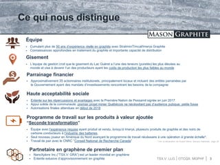 TSX.V: LLG OTCQX: MGPHF 3
Ce qui nous distingue
 Cumulant plus de 50 ans d’expérience réelle en graphite avec Stratmin/Timcal/Imerys Graphite
 Connaissances approfondies en traitement du graphite et importante capacité de distribution
Équipe
 L’équipe de gestion croit que le gisement du Lac Guéret a l’une des teneurs (puretés) les plus élevées au
monde et vise à devenir l’un des producteurs ayant les coûts de production les plus faibles au monde
Gisement
 Approximativement 35 actionnaires institutionels, principalement locaux et incluant des entités parrainées par
le Gouvernement ayant des mandats d’investissements rencontrant les besoins de la compagnie
Parrainage financier
 Entente sur les répercussions et avantages avec la Première Nation de Pessamit signée en juin 2017
 Appui solide de la communauté; premier projet minier Québécois ne nécéssitant pas d’audience pubique; petite fosse
 Autorisations finales attendues en début de 2018
Haute acceptabilité sociale
Programme de travail sur les produits à valeur ajoutée
“Seconde transformation”
 Équipe avec l’expérience requise ayant produit et vendu, lorsqu’à Imerys, plusieurs produits de graphite et des noirs de
carbone conducteurs à l’industrie des batteries.
 Seul nouveau joueur en Amérique du Nord avançant le programme de travail nécéssaire à une opération à grande échelle*.
 Travail de pair avec le CNRC “Conseil National de Recherche Canada” * Voir la déclaration de Rupert Merer, Banque Nationale, page 20
 NanoXplore Inc.(“TSX.V: GRA”) est un leader mondial en graphène
 Entente exlusive d’approvisionnement en graphite
Partnetaire en graphène de premier plan
 