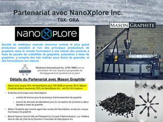 TSX.V: LLG OTCQX: MGPHF
 Après avoir acquis 40% de NanoXplore pour 700 000$ en janvier 2014, Mason
Graphite détient maintenant 25% de NanoXplore Inc., soit 20.4 M d’actions
 Ententes annoncées avec NanoXplore:
 contrat de licence pour le processus d’amincissement de graphite
 accord de services de laboratoire pour la conception de produits à valeur
ajoutée à base de graphite
 Mason Graphite agit comme agent des ventes de NanoXplore, et est son unique
fournisseur de graphite
 Benoît Gascon tient le rôle de Président du Conseil d’Administration; Luc Veilleux
tient le rôle de Chef de la Direction Financière de NanoXplore Inc.
Société de matériaux avancés reconnue comme le plus grand
producteur canadien et l'un des principaux producteurs de
graphène dans le monde fournissant à ses clients des produits à
base de poudre de cristallites de graphène, polymères à base de
graphène, y compris des lots maîtres sous forme de granulés, et
des formulations sur mesure
Détails du Partenariat avec Mason Graphite:
Partenariat avec NanoXplore Inc.
30
TSX: GRA
Martinrea International Inc. (TSX: MRE) est un
actionnaire clé avec lequel un programme de
dévelpppement de produits est en place
 