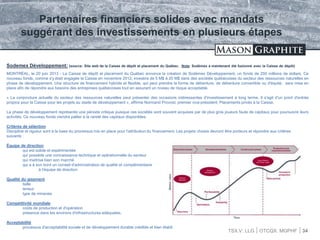 TSX.V: LLG OTCQX: MGPHF 34
Sodemex Développement: (source: Site web de la Caisse de dépôt et placement du Québec. Note: Sodémex a maintenant été fusionné avec la Caisse de dépôt)
MONTRÉAL, le 20 juin 2013 - La Caisse de dépôt et placement du Québec annonce la création de Sodémex Développement, un fonds de 250 millions de dollars. Ce
nouveau fonds, comme s'y était engagée la Caisse en novembre 2012, investira de 5 M$ à 20 M$ dans des sociétés québécoises du secteur des ressources naturelles en
phase de développement. Une structure de financement hybride et flexible, qui peut prendre la forme de débenture, de débenture convertible ou d'équité, sera mise en
place afin de répondre aux besoins des entreprises québécoises tout en assurant un niveau de risque acceptable.
« La conjoncture actuelle du secteur des ressources naturelles peut présenter des occasions intéressantes d'investissement à long terme. Il s'agit d'un point d'entrée
propice pour la Caisse pour les projets au stade de développement », affirme Normand Provost, premier vice-président, Placements privés à la Caisse.
La phase de développement représente une période critique puisque ces sociétés sont souvent acquises par de plus gros joueurs faute de capitaux pour poursuivre leurs
activités. Ce nouveau fonds viendra pallier à la rareté des capitaux disponibles.
Critères de sélection
Discipline et rigueur sont à la base du processus mis en place pour l'attribution du financement. Les projets choisis devront être porteurs et répondre aux critères
suivants :
Équipe de direction
qui est solide et expérimentée
qui possède une connaissance technique et opérationnelle du secteur
qui maîtrise bien son marché
qui a à son bord un conseil d'administration de qualité et complémentaire
à l'équipe de direction
Qualité du gisement
taille
teneur
type de minerais
Compétitivité mondiale
coûts de production et d'opération
présence dans les environs d'infrastructures adéquates.
Acceptabilité
processus d'acceptabilité sociale et de développement durable crédible et bien établi
Partenaires financiers solides avec mandats
suggérant des investissements en plusieurs étapes
 
