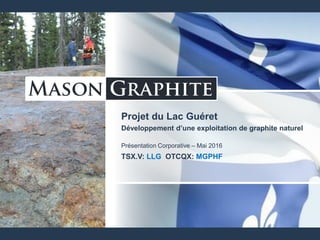 Projet du Lac Guéret
Développement d’une exploitation de graphite naturel
Présentation Corporative – Mai 2016
TSX.V: LLG OTCQX: MGPHF
 