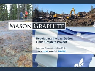 Developing the Lac Guéret
Flake Graphite Project
Corporate Presentation – May 2017
TSX.V: LLG OTCQX: MGPHF
 