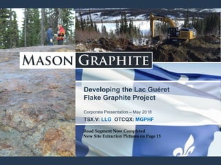 Developing the Lac Guéret
Flake Graphite Project
Corporate Presentation – May 2018
TSX.V: LLG OTCQX: MGPHF
Road Segment Now Completed
Road Segment Now Completed
New Site Extraction Pictures on Page 15
 