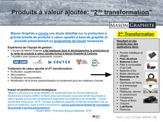 TSX.V: LLG OTCQX: MGPHF 21
Produits à valeur ajoutée: “2de transformation”
Mason Graphite a conclu une étude détaillée sur la production à
grande échelle de produits à valeur ajoutée à base de graphite et
procède présentement au programme de travail necessaire
Expérience de l’équipe de gestion:
 L’équipe de Mason Graphite a été impliquée dans le développement, la production et
la vente de produits à valeur ajoutée lorsqu’à Imerys Graphite & Carbone.
 Travaillant avec plusieurs partenaires, incluant:
Traitement de valeur ajoutée et 2de transformation:
 Purification supplémentaire;
 Micronisation;
 Purification et micronisation;
 Modification de la forme (sphéroïdisation) et revêtement pour les matériaux d’anode
Impact et positionnement stratégique:
“Mason a annoncé une étude détaillée, en partenariat avec le Conseil National de
Recherches Canada (CNRC) et Hatch, pour la production à grande échelle de produits à
valeur ajoutée qui pourrait sensiblement augmenter les projections de rentabilité. L’étude
devrait être achevée en 2016. D’autres sociétés de graphite ont fait des échantillons de ce
genre de matériaux, mais à notre connaissance, aucun autre travail formel de conception
de procédé n’est fait présentement”
– Rupert Merer, Financière Banque Nationale, 2015
Resultant en des
produits pour des
applications dans:
 Poudre métallique et
alliages
 Piles Alcalines
 Batteries Li-Ion
 Piles à combustible
(Fuel Cell)
 Batteries à flux
 Balais électriques
 Retardateurs de
flammes
 Garnitures de freins
et d’embrayage
 Isolation
 Plastiques, résines
et caoutchoucs
 Catalyseurs
 Tissus et fibres
 Crayons
 Lubrifiants
 Peintures
2de Transformation
 