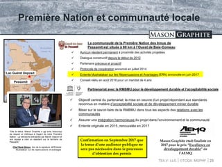 TSX.V: LLG OTCQX: MGPHF
Première Nation et communauté locale
 Auncun résident permanent à proximité des activités projetées
 Dialogue constructif depuis le début de 2012
 Partenaire précieux et proactif
 Protocole de coopération annoncé en juillet 2014
 Entente Mushalakan sur les Répercussions et Avantages (ERA) annoncée en juin 2017
 Conseil réélu en août 2016 pour un mandat de 4 ans
23
La communauté de la Première Nation des Innus de
Pessamit est située à 60 km à l’Ouest de Baie-Comeau
Partnenariat avec la RMBMU pour le développement durable et l’acceptabilité sociale
 Objectif central du partenariat: la mise en oeuvre d’un projet répondant aux standards
reconnus en matière d’acceptabilité sociale et de développement minier durable
 Miser sur le savoir-faire de la RMBMU dans tous les aspects des relations avec les
communautés
 Assurer une intégration harmonieuse du projet dans l’environnement et la communauté
 Entente originale en 2015, renouvelée en 2017
“Dès le début, Mason Graphite a agi avec beaucoup
de respect et d’éthique à l’égard de notre Première
Nation. La demarche entreprise par Benoît Gascon et
son équipe a créé un standard sur le territoire de
Pessamit.”
-Chef René Simon, lors de la signature del’Entente
Mushalakan sur les repercussions et avantages
Confirmation en Septembre 2017 que
la tenue d’une audience publique ne
sera pas nécéssaire dans le processus
d’obtention des permis
Lac Guéret Deposit
Pessamit
Vidéo disponible sur:
www.masongraphite.com
Mason Graphite était finaliste en
2017 pour le prix “Excellence en
développement durable” de
l’AEMQ
 