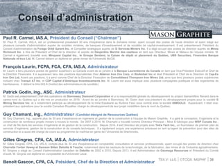 TSX.V: LLG OTCQX: MGPHF
Conseil d’administration
30
Paul R. Carmel, IAS.A, Président du Conseil (“Chairman”)
M. Paul R. Carmel, IAS.A, est un professionnel possédant 30 ans d'expérience dans le domaine minier, ayant occupé des postes de haute direction et ayant siégé sur
plusieurs conseils d'administration auprès de sociétés minières, de banques d'investissement et de sociétés de capital-investissement. Il est présentement Président du
Conseil d'administration de Forage Orbit Garant Inc. et Conseiller stratégique auprès de G Services Miniers Inc. Il a déjà occupé des postes de direction auprès de Mines
Richmont Inc. à titre de Président et Chef de la direction et auprès de Desjardins Marché des capitaux en tant que Directeur, Mines et Métaux de l’équipe minière. M.
Carmel a également travaillé avec Minquest Capital Inc., le Groupe Sentient, la Caisse de dépôt et placement du Québec, UBS Securities, Financière Banque
Nationale et Inco Ltd. M. Carmel détient un diplôme en génie minier de l'Université McGill.
François Laurin, FCPA, FCA, CFA, IAS.A, Administrateur
M. Laurin a tenu plusieurs postes de gestion supérieurs au Canada avant de se joindre à la Banque Laurentienne du Canada en tant que Vice-Président Exécutif et Chef de
la Direction Financière. Il a auparavant tenu des positions équivalentes chez Alderon Iron Ore Corp. et BioAmber Inc et était Président et Chef de la Direction de Cap-Ex
Iron Ore Ltd. Avant ces positions, il a servi comme Chef de la Direction Financière de Consolidated Thompson Iron Mines Ltd. ainsi que tenu plusieurs postes supérieures
incluant chez Transat AT Inc. et CDP Capital d’Amérique Investissements Inc. M. Laurin est aussi impliqué avec plusieurs compagnies publiques et des organismes de
bienfaisance. Il détient le titre IAS.A (Institut des administrateurs de sociétés)
Patrick Godin, ing., ASC, Administrateur
M. Godin est présentement Chef des opérations de Stornoway Diamond Corporation et a la responsabilité globale du développement du project diamantifère Renard dans le
centre-nord du Québec qui a été mis en production en 2016. Avant de se joindre à Stornoway, M. Godin était vice-président du développement projets pour la société G
Mining Services Inc. et a notamment participé au développement de la mine Essakane au Burkina Faso sous contrat avec la société IAMGOLD. Auparavant, il était vice-
président aux opérations pour la socété Canadian Royalties chargé du développement de leur projet nickélifère dans le nord du Québec.
Guy Chamard, ing., Administrateur (Candidat désigné de Ressources Québec)
M. Guy Chamard, Ing., apporte plus de 30 ans d’expérience en ingénierie et gestion de la construction à l’équipe de Mason Graphite. Il a géré la conception, l’ingénierie et la
construction de nombreux projets miniers à travers le monde. De 2007 à 2014, M. Chamard a travaillé comme Directeur Principal – Mine & Géologie pour WSP Canada Inc.,
un chef de file dans les services d’ingénierie et de gestion de la construction. Depuis 2014, il est Directeur de projets avec Tetra Tech Inc., un fournisseur de premier plan de
services d’ingénierie, gestion de la construction et de conseils techniques. Il a également acquis une expérience précieuse en tant qu’agent de prévention pour des sites de
construction et a aussi été chargé de cours au programme de maîtrise en génie de l’Université de Sherbrooke.
Gilles Gingras, CPA, CA, IAS.A, Administrateur
M. Gilles Gingras, CPA, CA, IAS.A, compte plus de 30 ans d'expérience en comptabilité, consultation et services professionnels, ayant occupé des postes de direction chez
Charrette Fortier Hawey et Samson Bélair Deloitte & Touche, notamment dans les secteurs de la technologie, de la fabrication, des mines et de l’industrie agroalimentaire.
M. Gingras a siégé au Conseil d'administration canadien de Deloitte de 2002 à 2010. Depuis 2013, il est Administrateur de Geomega Resources et Président du Comité
d’audit. M. Gingras est diplômé en comptabilité de l'Université Laval.
Benoît Gascon, CPA, CA, Président, Chef de la Direction et Administrateur
 