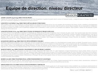 TSX.V: LLG OTCQX: MGPHF
Equipe de direction: niveau directeur
ANDRE GAGNON, ing. M. ing, DIRECTEUR DE PROJET
Diplômé de l'Université McGill, M. Gagnon possède près de 30 ans d'expérience en gestion de projets dans le secteur de l'industrie lourde, y compris les mines et l'énergie. Son rôle est de
gérer et de coordonner l'ingénierie, la construction et la mise en service.
GENEVIÈVE GAUTHIER, P. Eng. DIRECTRICE, MÉTALLURGIE ET PROCESSUS
Mme Gauthier a plus de 10 ans d'expérience en tant qu'ingénieur de traitement des minerais de fer, d'or et de graphite, plus récemment chez Soutex où elle a contribué au développement
du projet Lac Guéret avec l'équipe de Mason Graphite, l'étude de faisabilité et le travail de pré-exécution. Dans son poste au sein de Mason Graphite, elle est responsable de l'intégration
du processus pendant l'exécution et elle est également impliquée dans le laboratoire, la mise en service et la formation des employés. Mme Gauthier a obtenu son baccalauréat en génie
chimique de l'Université Laval.
GENEVIÈVE PICHET, M. Sc., ing. DIRECTRICE, ÉTUDES TECHNIQUES ET PROJETS SPÉCIAUX
Geneviève Pichet est une ingénieure en matériaux et métallurgie qui compte plus de 20 années d’expérience dans le domaine du génie conseil. Son expertise réside dans divers domaines
de l’ingénierie tels que le procédé, les études de capacité et de désengorgement d’usines, la simulation dynamique des opérations, la gestion d’équipes multidisciplinaires, ainsi que la
gestion de projets. Son expérience couvre le spectre complet des étapes d’un projet, de l’étude de cas d’affaires à la mise en route en usine. Avant de se joindre à l'équipe de Mason
Graphite, elle a occupé les postes d'Ingénieure de procédé, Gestionnaire de projets, Chef d'équipe de simulation dynamique (Arena), Directrice de discipline – Procédé/Minéraux
Industriels, Directrice de site – Alliance Alouette/Hatch et Associée chez Hatch.
JACQUELINE LEROUX, ing. DIRECTRICE DU DÉVELOPPEMENT DURABLE
Ingénieure métallurgiste, Jacqueline Leroux cumule plus de 20 ans d’expérience en opérations minières et en développement de projets miniers au Québec. Jacqueline Leroux a œuvré à
titre de directrice de l’environnement pour le projet Éléonore de la minière Goldcorp sur le territoire de la Baie-James. Elle a aussi occupé les postes de coordonnatrice à l’environnement
pour la Mine Troilus et de métallurgiste pour Meston Resources. En plus des fonctions qu’elle assume au sein de l’équipe de Mason Graphite, elle est actuellement vice-présidente
régionale à l’environnement pour BlackRock Metals. Elle est titulaire d’un baccalauréat en génie des mines et de la métallurgie de l’Université Laval.
MARTIN PARENT, ing., DIRECTEUR DE L’INGENIERIE ET CHEF DE PROJECT ADJOINT
M. Parent a travaillé comme gestionnaire de projet pour la firme d'ingénierie BBA depuis 2011. Il a géré l'ingénierie et l'approvisionnement de divers projets miniers, tel que les
infrastructures de Detour Gold et de Bloom Lake. Il a également dirigé l'ingénierie des travaux de génie civil du projet hydroélectrique de Lower Churchill à Terre-Neuve et au Labrador.
Avec près de 25 ans d'expérience en gestion de projets, il a dirigé des équipes multidisciplinaires dans divers projets industriels dans les industries minières, de l'aluminium et du ciment.
Il a également participé à de grands projets d'infrastructure à l'étranger, tels que le train à grande vitesse de Taiwan et le nouvel aéroport de Hong Kong. M. Parent est diplômé en génie
civil de l'Université Laval à Québec.
ROBERT ALLARD, DIRECTEUR PRINCIPALE, APPROVISIONNEMENT ET LOGISTIQUE
Diplômé de l'Université Concordia, M. Allard possède plus de 30 ans d'expérience en gestion de la chaîne d'approvisionnement dans les secteurs minier, manufacturier, industriel et
aérospatial. Son rôle consiste à gérer tous les contrats, l'approvisionnement en équipement et la gestion du matériel sur tous les sites.
SIMON MARCOTTE, CFA DIRECTEUR AU DÉVELEOPPEMENT CORPORATIF
Simon Marcotte œuvre dans le domaine des marchés financiers depuis plus de 14 ans. Pendant quatre ans, il a été associé (vente de valeurs mobilières aux investisseurs institutionnels) de
la maison de courtage Cormark Securities. Auparavant, il a exercé les fonctions de directeur de Marchés mondiaux CIBC à Montréal pendant huit ans. Il est titulaire d’un baccalauréat en
administration des affaires de l’Université de Sherbrooke et analyste financier agréé (CFA).
 