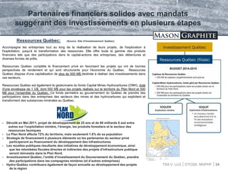 TSX.V: LLG OTCQX: MGPHF 34
Ressources Québec: (Source: Site d’Investissement Québec)
Partenaires financiers solides avec mandats
suggérant des investissements en plusieurs étapes
Accompagne les entreprises tout au long de la réalisation de leurs projets, de l'exploration à
l'exploitation, jusqu'à la transformation des ressources. Elle offre toute la gamme des produits
financiers tels que des participations dans le capital-actions des entreprises, des débentures et
diverses formes de prêts.
Ressources Québec complète le financement privé en favorisant les projets qui ont de bonnes
perspectives de rendement et qui sont structurants pour l'économie du Québec. Ressources
Québec dispose d'une capitalisation de plus de 500 M$ destinée à réaliser des investissements dans
ces secteurs.
Ressources Québec est également le gestionnaire du fonds Capital Mines Hydrocarbures (CMH), doté
d'une enveloppe de 1 G$, dont 500 M$ pour les projets réalisés sur le territoire du Plan Nord et 500
M$ pour l’ensemble du Québec. Ce fonds permettra au gouvernement du Québec de prendre des
participations dans des entreprises des secteurs des mines et des hydrocarbures qui exploitent et
transforment des substances minérales au Québec.
 Dévoilé en Mai 2011; projet de développement de 25 ans et de 80 milliards $ axé entre
autres sur l’exploitation minière, l’énergie, les produits forestiers et le secteur des
ressources fauniques
 Le Plan Nord affecte 72% du territoire, mais seulement 1.6% de sa population
 Strategie de financement à plusieurs éléments où les partenaires du secteur privé
participeront au financement du développement des infrastructures
 Les recettes publiques résultants des initiatives de développement économique, ainsi
que les retombées fiscales directes et indirectes des projets d'infrastructure publique
seront réinvestis dans le Plan Nord.
 Investissement Québec, l’entité d’investissement du Gouvernement du Québec, prendra
des participations dans les compagnies minières (et d’autres entreprises)
 Hydro-Québec contribuera également de façon annuelle au développement des projets
de la région
 
