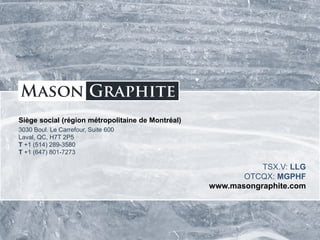TSX.V: LLG OTCQX: MGPHF
Siège social (région métropolitaine de Montréal)
3030 Boul. Le Carrefour, Suite 600
Laval, QC, H7T 2P5
T +1 (514) 289-3580
T +1 (647) 801-7273
TSX.V: LLG
OTCQX: MGPHF
www.masongraphite.com
 