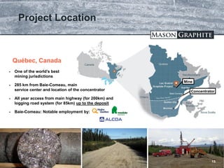TSX.V: LLG OTCQX: MGPHF
Project Location
15
Baie-Comeau
 One of the world’s best
mining jurisdictions
 285 km from Baie-Comeau, main
service center and location of the concentrator
 All year access from main highway (for 200km) and
logging road system (for 85km) up to the deposit
 Baie-Comeau: Notable employment by:
Québec, Canada
Concentrator
Mine
 