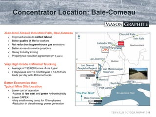 TSX.V: LLG OTCQX: MGPHF
Concentrator Location: Baie-Comeau
16
Jean-Noel-Tessier Industrial Park, Baie-Comeau
 Improved access to skilled labour
 Better quality of life for workers
 Net reduction in greenhouse gas emissions
 Better access to service providers
 Heavy Industry Zoning
 Property tax reduction agreement (1st 5 years)
Very High Grade = Minimal Trucking
 Average of 190,000 tonnes of ore / year
 7 days/week and 10 months/year = 14-16 truck
loads per day with 40-tonne trucks
Better Economics than
Typical Mine Site Location
 Lower cost of operation
-Access to low cost and green hydroelectricity
 Lower CAPEX
-Very small mining camp for 10 employees
-Reduction in diesel energy power generation
Mine
Concentrator
 