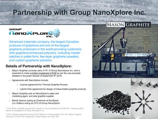 TSX.V: LLG OTCQX: MGPHF
Partnership with Group NanoXplore Inc.
29
 Mason Graphite currently owns 31%* of Group NanoXplore Inc. and is
expected to make a further investment of $1M as per the use proceeds
detailed in the press release of September 6th 2016.
 Agreements with NanoXplore include:
 License agreement for Thinned Graphite Process
 Lab-for-Hire agreement for design of Value-Added graphite products
 Mason Graphite acts as NanoXplore’s sales and
marketing agent, and sole graphite supplier
 Benoit Gascon acting as Chairman of the Board;
Luc Veilleux acting as CFO of Group NanoXplore
Advanced materials company, the largest Canadian
producer of graphene and one of the largest
graphene producers in the world providing customers
with graphene-enhanced polymers, including master
batches in pellet form, few layer graphene powders,
and custom graphene solutions
Details of Partnership with NanoXplore:
* 2014: Mason Graphite acquired 40% interest in Group NanoXplore for $700 000. Remaining 60%
owned by management of Group NanoXplore Inc.
* 2015: Following external financing of $2.725M for a minority position of 21.6%, Mason Graphite
now owns 31% and the management of NanoXplore now owns 39%
 