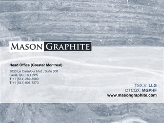 TSX.V: LLG OTCQX: MGPHF
Head Office (Greater Montreal)
3030 Le Carrefour blvd., Suite 600
Laval, QC, H7T 2P5
T +1 (514) 289-3580
T +1 (647) 801-7273
TSX.V: LLG
OTCQX: MGPHF
www.masongraphite.com
 