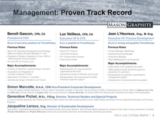 TSX.V: LLG OTCQX: MGPHF
Management: Proven Track Record
Benoît Gascon, CPA, CA
President & CEO
5
Luc Veilleux, CPA, CA
Executive VP & CFO
Jean L’Heureux, Eng., M. Eng.
Executive VP, Process Development
20 yrs of executive positions at Timcal/Imerys 20 yrs in mining and graphite,Timcal/Imerys8 yrs in graphite at Timcal/Imerys
Previous Roles:
 Senior VP, Business Development and Strategy,
Sales and Deputy General Manager (11 yrs)
 President of Stratmin Graphite Inc. from 1993 to
1999 (renamed Timcal Canada)
 VP and CFO of Timcal (4 yrs)
Previous Roles:
 Senior VP, Finance
 COO North America
 VP, Finance North America
 Financial Controller
Previous Roles:
 Product Manager (Marketing)
 Graphite Sourcing Manager
 Production Manager
 Plant Metallurgist & Lab Supervisor
Major Accomplishments:
 Creation of Stratmin’s customer base in the 90’s
 Acquisition and integration of
a private company in China
 Supervision of 9 sites in 7 countries
 Operational merger of Stratmin and Timcal
Major Accomplishments:
 Implementation of a new production
organizational structure
 Operational merger of Stratmin and Timcal
 Reorganization and improvement of North
American customer support
Major Accomplishments:
 Optimization of the graphite flow sheet
 Sales growth through technical support to
production & customers
 Development of customers’ specifications
management system
 Development of production planning system
Simon Marcotte, B.A.A., CFA Vice-President Corporate Development
+15 yrs of capital markets experience. Former partner and Board member of Cormark; former Director of CIBC in Montreal (8 yrs), former officer of Alderon Iron Ore
and Belo Sun, former director of Copper One, and current director of Arena Minerals. He holds a BAA from Sherbrooke University and holds a CFA designation.
Geneviève Pichet, M.Sc., P.Eng. Director, Technical Studies and Special Projects
A Laval University graduate, Ms. Pichet joined from Hatch where she held several positions since 1996 notably Associate, Process Department Director and Process
Engineer.
Jacqueline Leroux, Eng. Director of Sustainable Development
Specialist in sustainable development, environmental studies and social relations. She formerly helped develop the projects of two major mining companies in Quebec
(Project BlackRock and Project Éléonore) where she successfully advanced and finalised the permitting processes.
 