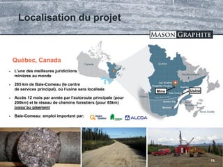 TSX.V: LLG OTCQX: MGPHF
Localisation du projet
15
Baie-Comeau
 L’une des meilleures juridictions
minières au monde
 285 km de Baie-Comeau (le centre
de services principal), où l’usine sera localisée
 Accès 12 mois par année par l’autoroute principale (pour
200km) et le réseau de chemins forestiers (pour 85km)
jusqu’au gisement
 Baie-Comeau: emploi important par:
Québec, Canada
UsineMine
 