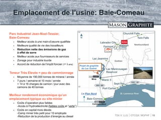 TSX.V: LLG OTCQX: MGPHF
Emplacement de l’usine: Baie-Comeau
16
Parc Industriel Jean-Noel-Tessier,
Baie-Comeau
 Meilleur accès à une main-d’oeuvre qualifiée
 Meilleure qualité de vie des travailleurs
 Réduction nette des émissions de gaz
à effet de serre
 Meilleur accès aux fournisseurs de services
 Zonage pour industrie lourde
 Accord de réduction de l’impôt foncier (1er 5 ans)
Teneur Très Elevée = peu de cammionnage
 Moyenne de 190,000 tonnes de minerai / année
 7 jours / semaine et 10 mois / année
= 14 à 16 charges de camion / jour avec des
camions de 40 tonnes
Meilleur rendement économique qu’un
emplacement typique au site minier
 Coûts d’operation plus faibles
-Accès à l’hydroélectricité (faibles coûts et “verte”)
 Coûts en capital mois élevés
-Camp minier très petit pour 10 employés
-Réduction de la production d’énergie au diesel
Projet de graphite
du Lac Guéret
Le Plan Nord
Mine
Concentrateur
 