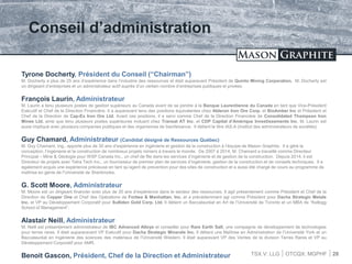 TSX.V: LLG OTCQX: MGPHF
Conseil d’administration
28
Tyrone Docherty, Président du Conseil (“Chairman”)
M. Docherty a plus de 25 ans d’expérience dans l’industrie des ressources et était auparavant Président de Quinto Mining Corporation. M. Docherty est
un dirigeant d’entreprises et un administrateur actif auprès d’un certain nombre d’entreprises publiques et privées.
François Laurin, Administrateur
M. Laurin a tenu plusieurs postes de gestion supérieurs au Canada avant de se joindre à la Banque Laurentienne du Canada en tant que Vice-Président
Exécutif et Chef de la Direction Financière. Il a auparavant tenu des positions équivalentes chez Alderon Iron Ore Corp. et BioAmber Inc et Président et
Chef de la Direction de Cap-Ex Iron Ore Ltd. Avant ces positions, il a servi comme Chef de la Direction Financière de Consolidated Thompson Iron
Mines Ltd. ainsi que tenu plusieurs postes supérieures incluant chez Transat AT Inc. et CDP Capital d’Amérique Investissements Inc. M. Laurin est
aussi impliqué avec plusieurs companies publiques et des organismes de bienfaisance. Il détient le titre IAS.A (Institut des administrateurs de sociétés)
Guy Chamard, Administrateur (Candidat désigné de Ressources Québec)
M. Guy Chamard, Ing., apporte plus de 30 ans d’expérience en ingénierie et gestion de la construction à l’équipe de Mason Graphite. Il a géré la
conception, l’ingénierie et la construction de nombreux projets miniers à travers le monde. De 2007 à 2014, M. Chamard a travaillé comme Directeur
Principal – Mine & Géologie pour WSP Canada Inc., un chef de file dans les services d’ingénierie et de gestion de la construction. Depuis 2014, il est
Directeur de projets avec Tetra Tech Inc., un fournisseur de premier plan de services d’ingénierie, gestion de la construction et de conseils techniques. Il a
également acquis une expérience précieuse en tant qu’agent de prevention pour des sites de construction et a aussi été chargé de cours au programme de
maîtrise en génie de l’Université de Sherbrooke.
G. Scott Moore, Administrateur
M. Moore est un dirigeant financier avec plus de 20 ans d’expérience dans le secteur des ressources. Il agit présentement comme Président et Chef de la
Direction de Copper One et Chef des Opérations de Forbes & Manhattan, Inc. et a précédemment agi comme Président pour Dacha Strategic Metals
Inc. et VP au Développement Corporatif pour Sulliden Gold Corp. Ltd. Il détient un Baccalauréat en Art de l’Université de Toronto et un MBA de “Kellogg
School of Management”.
Alastair Neill, Administrateur
M. Neill est présentement administrateur de IBC Advanced Alloys et conseiller pour Rare Earth Salt, une compagnie de développement de technologies
pour terres rares. Il était aupararavant VP Exécutif pour Dacha Strategic Minerals Inc. Il détient une Maîtrise en Administration de l’Université York et un
Baccalauréat en Ingénierie des sciences des matériaux de l’Université Western. Il était auparavant VP des Ventes de la division Terres Rares et VP au
Développement Corporatif pour AMR.
Benoit Gascon, Président, Chef de la Direction et Administrateur
 