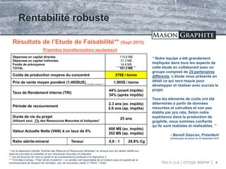 TSX.V: LLG OTCQX: MGPHF 4
Rentabilité robuste
Résultats de l’Etude de Faisabilité** (Sept 2015)
Première transformation seulement
Dépenses en capital directes
Dépenses en capital indirectes
Fonds de prévoyance
TOTAL
115.6 M$
31.3 M$
14.4 M$
161.3 M$
Coûts de production moyens du concentré 376$ / tonne
Prix de vente moyen pondéré (1,465$US) 1,905$ / tonne
Taux de Rendement Interne (TRI)
44% (avant impôts)
34% (après impôts)
Période de recouvrement
2.3 ans (av. impôts)
2.6 ans (ap. impôts)
Durée de vie du projet
Utilisant seul. 7% des Ressources Mesurées et Indiquées*
25 ans
Valeur Actuelle Nette (VAN) à un taux de 8%
600 M$ (av. impôts)
352 M$ (ap. impôts)
Ratio stérile-minerai Teneur 0,8 : 1 28.8% Cg
“ Notre équipe a été grandement
impliquée dans tous les aspects de
cette étude en collaborant avec un
groupe composé de 25 partenaires
différents. L’étude nous présente en
détail ce qui sera requis pour
développer et réaliser avec succès le
projet.
Tous les éléments de coûts ont été
déterminés à partir de données
mesurées et calculées et non pas
établis par pro rata. Selon notre
expérience dans la production de
graphite, nous sommes confiants
qu’ils sont réalistes et réalisables. ”
- Benoît Gascon, Président
Communiqué de presse du 25 Septembre 2015
* Voir la diapositive intitulée “Estimés des Réserves et Ressources Minerales” en annexe pour les details relatifs aux
réserves prouvées et probables et aux ressources mesurées et indiquées;
** Voir les énoncés de mise en garde et les avertissements juridiques à la diapositive 2;
*** FCA Baie-Comeau: “Free Carrier Incoterms” – Le vendeur est responsable de la livraison jusqu’à la garde par le
commissionaire de transport de l’acheteur; taux de conversion utilisé: 0.77$US: 1.00$C
(FCA Baie-Comeau***)
 