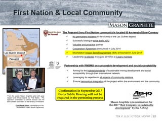 TSX.V: LLG OTCQX: MGPHF
First Nation & Local Community
 No permanent residents in the vicinity of the Lac Guéret deposit
 Successful dialogue since early 2012
 Valuable and proactive partner
 Cooperation Agreement announced in July 2014
 Mushalakan Impact Benefit Agreement (IBA) announced in June 2017
 Leadership re-elected in August 2016 for a 4 years mandate
22
The Pessamit Innu First Nation community is located 60 km west of Baie-Comeau
Pessamit
Lac Guéret Deposit
Partnership with RMBMU on sustainable development and social acceptability
 Aiming for the highest standards of sustainable mining development and social
acceptability through their international network
 Leveraging its expertise in all aspects of community relations
 Ensure harmonious integration of the project within the environment and the community
“From the outset, Mason Graphite acted with great
respect and ethics towards our First Nation. The
approach undertaken by Benoît Gascon and his
team created a standard on the territory of Pessamit”
-Chief René Simon, commenting on the
Mushalakan Impact Benefit Agreement
Video available at:
www.masongraphite.com Confirmation in September 2017
that a Public Hearing will not be
required in the permitting process
Mason Graphite is in nomination for
the 2017 “Best Company in sustainable
development” by the AEMQ
 