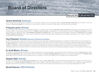 TSX.V: LLG OTCQX: MGPHF
Board of Directors
28
Tyrone Docherty, Chairman
Mr. Docherty has over 25 years of experience in the resource industry. He was previously CEO of Quinto Mining Corporation and President, CEO and
Director of Deer Horn Metals. Mr. Docherty is an active board member of a number of other public and private mining companies.
François Laurin, Director
Mr. Laurin has held several senior management positions in Canada before joining Laurentian Bank of Canada as Executive Vice President and Chief
Financial Officer. He previously served as CFO of Alderon Iron Ore Corp. and BioAmber Inc and President and CEO of Cap-Ex Iron Ore Ltd. Prior to
those positions, he served as CFO of Consolidated Thompson Iron Mines Ltd. and numerous high level positions including at Transat AT Inc. and CDP
Private Capital Investments. Mr. Laurin is also involved with several publically listed companies and charitable organizations and holds an Institute of
Corporate Directors designation.
Guy Chamard, Director (Nominee of Ressources Québec)
Mr. Guy Chamard, Eng., brings over 30 years of engineering and construction management experience to the Mason Graphite team. He has managed the
design, engineering and construction of numerous mining projects around the world. From 2007 to 2014, he worked as a Senior Manager, Mines & Geology
for WSP Canada Inc., a leading engineering and construction management services firm and has worked in the position of Director of Projects with Tetra
Tech Inc., a leading provider of engineering, construction management and technical consulting services, since 2014. He has also gained additional
valuable experience as prevention officer for construction sites and was also a lecturer for the Engineering Masters Program at the University of Sherbrooke.
G. Scott Moore, Director
Mr. Moore is a finance executive with over 20 years of experience in the resource sector. He presently serves as Chairman & CEO of Copper One and COO
of Forbes & Manhattan, Inc. and previously acted as President for Dacha Strategic Metals Inc. and VP of Corporate Development for Sulliden Gold
Corp. Ltd. He holds a Bachelor of Arts degree from the University of Toronto and an MBA from the Kellogg School of Management.
Alastair Neill, Director
Mr. Neill is currently Director of IBC Advanced Alloys and advisor to Rare Earth Salt, a rare earth technology development company. He was formerly an
executive VP of Dacha Strategic Minerals Inc. He holds a Master of Business Administration from York University and a Bachelor of Engineering in
Material Science from the University of Western Ontario. He is the former VP sales, Rare Earth Division and VP Business Development for AMR.
Benoît Gascon, CEO & Director
 