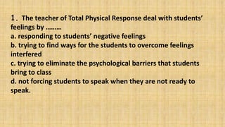 1. The teacher of Total Physical Response deal with students’
feelings by ………
a. responding to students’ negative feelings
b. trying to find ways for the students to overcome feelings
interfered
c. trying to eliminate the psychological barriers that students
bring to class
d. not forcing students to speak when they are not ready to
speak.
 