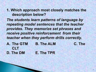 1. Which approach most closely matches the
description below?
The students learn patterns of language by
repeating model sentences that the teacher
provides. They memorize set phrases and
receive positive reinforcement from their
teacher when they perform drills correctly.
A. The GTM B. The ALM C. The
CLT
D. The DM E. The TPR
1
 