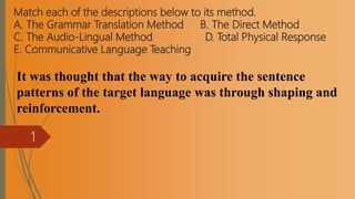 Match each of the descriptions below to its method.
A. The Grammar Translation Method B. The Direct Method
C. The Audio-Lingual Method D. Total Physical Response
E. Communicative Language Teaching
It was thought that the way to acquire the sentence
patterns of the target language was through shaping and
reinforcement.
1
 