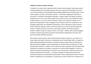 Ridefinire l’urbanità: identità e diversità
L’urbanità è una nozione nata in opposizione alla «rozzezza» della campagna, tuttavia oggi, quando
l’urbanità riguarda ormai la campagna quanto la città, essa si oppone più all’incapacità di convivere
con la diversità, fattasi più vicina per effetto della cosiddetta globalizzazione (Donadieu 2002). Il vivere
insieme suppone, tra l’altro, che tendenze «naturali» – come quelle a raggrupparsi lungo linee di
comunanza, fino all’estremo delle gated communities – vengano limitate. Essa spinge a superare il
ripiegamento su ciò che è noto e sempre uguale. Per far questo occorre un tipo particolare di spazio,
lo spazio pubblico, e un suo uso mirato. Gli ostacoli a questo nuovo concetto di urbanità che non
riguarda più la separazione di città e campagna ma tipi di rapporti sociali che si combinano ai nuovi
paesaggi contemporanei, sono altrettanto contemporanei: crimine, delinquenza, droga, esclusione
sociale, intolleranza religiosa, razzismo. Perché se l’urbanità non si ferma più alle porte della città,
questo non significa che essa ci sia ovunque, certi luoghi si prestano, altri tendono piuttosto a
mostrare i caratteri di quelli che vengono chiamati «non-luoghi». L’obiettivo della società paesaggista
è inseguire l’urbanità: oggi questo può passare anche attraverso l’idealizzazione del rurale, che si
esprime soprattutto nelle fasce periurbane.
Nel periurbano infatti è proprio in gioco la trasformazione di quello che oggi è un «non luogo» in un
luogo, dotato quindi delle tre dimensioni di relazionalità, storia e identità (Augé 1992). Un aspetto che
appare strettamente legato alla dimensione simbolica dei luoghi è quello relativo alla strutturazione
della personalità del soggetto in quanto appartenente ad una determinata comunità locale. «È stato
empiricamente riscontrato, in proposito, come l’assenza di diversi e significativi simboli territoriali renda
nettamente più complesso un processo di costruzione di una forte identità soggettiva, nonché di un
autentico sentimento di appartenenza nei membri di una comunità locale, quand’anche questa sia di
dimensioni relativamente circoscritte […]. Viceversa, l’emergere di simboli territoriali precisi può
notevolmente agevolare una strutturazione di personalità, nonché un’identificazione forte con il proprio
territorio di appartenenza; sono significativi, in questo senso, gli sforzi di questi anni di intervenire, ad
 