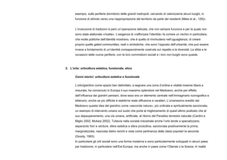 esempio, sulle periferie dormitorio delle grandi metropoli, cercando di valorizzarne alcuni luoghi, in
funzione di stimolo verso una riappropriazione del territorio da parte dei residenti (Mela et al., 129)».
L’invenzione di tradizioni è però un’operazione delicata, che non sempre funziona e per la quale non
sono state elaborate «ricette». L’esigenza di «rafforzare l’identità» fa correre un rischio in particolare,
che molte politiche dell’identità mostrano, che è quello di rinchiudersi nell’uguaglianza, di creare
proprio quelle gated communities, reali o simboliche, che sono l’opposto dell’urbanità, che può essere
invece a fondamento di un’identità consapevolmente costruita sul rispetto e la diversità. La sfida e le
occasioni delle nuove periferie, con le loro commistioni sociali e i loro non-luoghi sono queste.
2. L’orto: orticoltura estetica, funzionale, etica
Cenni storici: orticultura estetica e funzionale
L’orto/giardino come spazio ben delimitato, a segnare una zona d’ordine e vitalità insieme libera e
misurata, ha conosciuto in Europa il suo massimo splendore nel Medioevo, anche per effetto
dell’influenza dei giardini persiani, dove esso era un elemento centrale nell’immaginario iconografico e
letterario, anche se più difficile è stabilirne reale diffusione e caratteri. L’umanesimo ereditò dal
Medioevo questa idea del giardino come «seconda natura», più ordinata e spiritualmente sanzionata,
un esempio di intervento umano sul suolo che porta al miglioramento di quest’ultimo piuttosto che al
suo depauperamento, una via umana, artificiale, al ritorno del Paradiso terrestre naturale (Cardini e
Miglio 2002; Mukerji 2002). Tuttavia nella società industriale anche l’orto tende a specializzarsi,
separando fiori e verdure, sfera estetica e sfera produttiva, sanzionata positivamente la prima,
marginalizzata, nascosta dietro recinti e vista come pertinenza delle classi popolari la seconda
(Goody, 1993).
In particolare gli orti sociali sono una forma moderna e sono particolarmente sviluppati in alcuni paesi
per tradizione, in particolare nell’Est Europa, ma anche in paesi come l’Olanda o la Svezia. In realtà
 