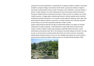 questo tipo di orto dato ufficialmente in concessione da un organismo pubblico o benefico, come forma
di welfare, ha origine nel Regno Unito all’inizio del XIX secolo, quando erano destinati a indigenti e
disoccupati. Successivamente nascono anche in Germania, e poi si diffondono, comunque collocat, in
genere, in luoghi marginali e non urbani. Spesso gli orti hanno avuto grande importanza durante le
due guerre mondiali (durante e subito dopo la seconda, in Italia e non solo, si è parlato di veri e propri
«orticelli di guerra». La legge italiana consentiva agli ortolani di coltivare qualsiasi terreno incolta per
aumentare la produzione alimentare. In via di declino a partire dagli anni Sessanta, stanno oggi, ormai
almeno dalla fine degli anni Ottanta, conoscendo un rinnovato interesse, che li vede però assumere
funzioni diverse, con più enfasi sugli aspetti ambientali, ricreativi e sociali.
Questo si lega al fatto già osservato che oggi la ruralità sembra perdere il suo stigma: se l’ortolano
tradizionale è una figura marginale, il rurale trasferitosi ai margini della città dove coltiva orti per
vendere i prodotti ai cittadini, la figura oggi emergente è quella dell’ortolano per hobby, e quindi
dell’orticoltura come attività di loisir. Ma un orto produttivo e funzionale utilizzato come loisir, non è già
più solo un orto funzionale, sia perché accanto alle verdure non di rado vi sono fiori, sia perché è
l’attività stessa ad essere divenute un fine in sé, che si giustifica per il piacere che si trova nel farla: e
questa è già una dimensione estetica. Questo dunque è un orto polifunzionale (Donadieu 1998).
 