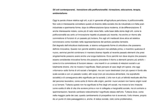 Gli orti contemporanei, transizione alla polifunzionalità: ricreazione, educazione, terapia,
ambientalismo
Oggi la parola chiave relativa agli orti, e più in generale all’agricoltura periurbana, è polifunzionalità.
Non solo è interessante connettere questo al divenire della società che da industriale si è fatta post-
industriale e sperimenta forme, dopo la differenziazione tipica moderna, di de-differenziazione. È
anche interessante notare, come più di rado viene fatto, sulla base della storia degli orti, come la
polifunzionalità sia certo un’innovazione rispetto al passato più recente, ma anche un ritorno alla
commistione di funzioni di un passato più lontano, fino agli orti medievali dove etica ed estetica
convivevano come ricordato nella rappresentazione del perduto paradiso terrestre.
Dal degrado dell’orticoltura tradizionale, si stanno sviluppando forme di orticoltura che possiamo
definire innovative. Questo non perché adottino soluzioni mai adottate prima, o inventino qualcosa di
nuovo, semmai perché combinano in maniera diversa rispetto al recente passato elementi che presi
singolarmente possono avere anche una lunga tradizione. Ecco perché non deve stupire che possano
essere considerate innovative forme che possono prevedere il ritorno a elementi persino più antichi –
come lo è la commistione di funzioni stessa – ora inseriti in un contesto di relazioni sociali e usi
totalmente diversi, che ne mutano il significato. Basti pensare al caso degli orti operai, che oggi
«ritornano» sotto forma di orti sociali o famigliari, ma con nuovi destinatari (non più operai in fondo alla
scala sociale e con un passato rurale), altri scopi (non più sicurezza alimentare, ma soprattutto
socialità) e di conseguenza altro significato per la società. L’orto non è più un’attività residuale alla fine
del percorso lavorativo, come sorta di ritorno alle origini, perché i nuovi anziani non hanno origini rurali
a cui tornare. Tuttavia questo non ha significato la fine degli orti sociali, ma invece la loro rinascita
come scelta di stile di vita che avviene prima e non è collegata a marginalità sociale, ma al contrario a
sperimentazioni, facendo cambiare notevolmente il significato stesso dell’orto. Tuttavia dove, come
nella maggior parte dei casi, questo cambiamento di prospettiva non è avvenuto, l’orto rimane, proprio
da un punto di vista paesaggistico e, anche, di status sociale, visto come problematico.
 