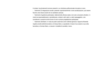 In sintesi, tra gli elementi da tener presenti in un orticoltura polifunzionale innovativa vi sono:
- l’elemento di integrazione sociale: presente «spontaneamente» come socializzazione, può essere
favorito verso fasce sociali che ne sarebbero escluse;
- l’elemento di gestione partecipata, relativamente all’area vasta e non solo «al proprio orticello»: in
modo da responsabilizzare e sensibilizzare, ortolani e altri utenti, a valori paesaggistici, e da
considerare o proporre anche forme di vera e propria progettazione partecipata;
- l’elemento identitario: in modo da poter osservare come l’attività agricola si rapporti all’identità
rispetto ad altre attività lavorative o di tempo libero, e soprattutto in base al suo essere a sua volta
lavorativa o di tempo libero, e vissuta in modalità di socialità o meno.
 