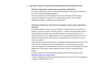 3. Agricivismo. Proposte di sviluppo delle potenzialità polifunzionali dell’agricoltura urbana.
Definizione di Agricivismo: coordinamento, partecipazione, ambientalismo.
Con il termine Agricivismo si intende: “l’utilizzo delle attività agricole in zone urbane per migliorare la
vita civica e la qualità ambientale/paesaggistica.”
Il termine è proposto dal dr. Richard Ingersoll e fatto proprio dalla Regione Emilia-Romagna.
L’agricivismo comprende il coordinamento di molteplici attività agricole in città, una estesa
partecipazione integrata, una diffusa coscienza ambientalista.
Introduzione all’Agricivismo. Rinnovamento del paesaggio, recupero sociale, miglioramento
ambientale.
La coltivazione agricola in ambito urbano può rispondere a molteplici funzioni e diversi obiettivi, ad
esempio, la presenza di coltivatori, orticoltori, giardinieri, in contesti urbanizzati potrebbe rendere la
città più sensibile alle questioni della sostenibilità ambientale e certamente più bella per la cura
costante del territorio che i vari soggetti praticano. Inoltre, la città potrebbe sentirsi più sicura con la
presenza di numerose persone che si prendono la responsabilità di accudire spazi che un tempo
erano vuoti e alienanti.
L’agricoltura urbana, nelle sue diverse forme, è interpretata come opportunità per l’incremento di valori
sociali, culturali ed ambientali dei territori interessati. Infatti, in un’ ottica di socialità, può essere
occasione di aggregazione intergenerazionale ed interetnica, dal punto di vista ambientale può essere
integrata con la rete ecologica, e dalla prospettiva culturale, mezzo per la riscoperta dei tempi
biologici.
Di seguito, si presenta una elencazione delle potenzialità polifunzionali dell’agricoltura urbana.
Agricoltura urbana come valore sociale
- Occasione di aggregazione sociale intergenerazionale ed interetnica per il tempo libero (centri di aggregazione
tra soggetti con finalità e interessi comuni )
 