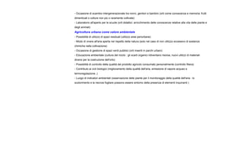 - Occasione di scambio intergenerazionale tra nonni, genitori e bambini (orti come conoscenza e memoria: frutti
dimenticati o colture non più o raramente coltivate)
- Laboratorio all'aperto per le scuole (orti didattici: arricchimento delle conoscenze relative alla vita delle piante e
degli animali)
Agricoltura urbana come valore ambientale
- Possibilità di utilizzo di spazi residuali (utilizzo aree periurbane)
- Modo di vivere all'aria aperta nel rispetto della natura (solo nel caso di non utilizzo eccessivo di sostanze
chimiche nella coltivazione)
- Occasione di gestione di spazi verdi pubblici (orti inseriti in parchi urbani)
- Educazione ambientale (cultura del riciclo : gli scarti organici ridiventano risorsa, nuovi utilizzi di materiali
diversi per la costruzione dell'orto)
- Possibilità di controllo della qualità del prodotto agricolo consumato personalmente (controllo filiera)
- Contributo ai cicli biologici (miglioramento della qualità dell'aria, emissione di vapore acqueo e
termoregolazione..)
- Luogo di indicatori ambientali (osservazione delle piante per il monitoraggio della qualità dell'aria : lo
scolorimento e la necrosi fogliare possono essere sintomo della presenza di elementi inquinanti )
 