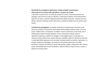 Peculiarità di un progetto di agricivismo. Analisi, progetti, incentivazioni.
Attività agricola nel contesto della città diffusa: il recupero del contado.
L’agricivismo si propone come un metodo per recuperare il contado, utilizzando gli elementi del
paesaggio rurale che tocca la città, per ingentilire l’ urbanizzazione dispersa. Invece dell’isolamento
degli orti e dei campi, si prevede l’integrazione delle aree coltivate come parte costitutiva di parchi e
giardini, cercando di instaurare corridoi verdi continui e renderle accessibili a tutti con sentieri e piste
ciclabili.
Coordinamento paesaggistico. Un progetto di agricivismo dovrebbe essere coordinato a scale
diverse per includere vari componenti: parchi agricoli, fattorie tangenti al tessuto urbano, orti per gli
anziani, childrens farms, orti terapeutici, orti didattici, mercati di prodotti tipici, parchi fluviali, aree di
fitodepurazione, fattorie di energia alternative, zone di conservazione naturale, sistemi di
rigenerazione dell’acqua, programmi di riciclaggio, il compostaggio organico, la biomassa, e la
copertura di edifici pubblici (scuole, palazzi dello sport, ospedali) e capannoni industriali con tetti verdi.
Le potenzialità offerte dagli spazi verdi e dai luoghi d'interesse esistenti sul territorio, organizzate in un
progetto complessivo di paesaggio, che preveda di incrementare quelle funzioni che meglio
permettono di superare vari elementi di criticità nello specifico contesto, contribuiscono alla coesione
sociale, alla sensibilizzazione ai temi ambientali, a migliorare l'offerta di luoghi di ritrovo e ricreativi, a
garantire la sicurezza urbana.
 