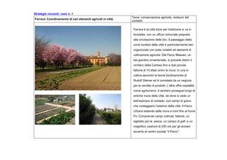 Strategie vincenti: caso n. 1
Ferrara. Coordinamento di vari elementi agricoli in città.
Tema :conservazione agricola, restauro del
contado
Ferrara è la città dove per tradizione si va in
bicicletta, con un ufficio comunale preposto
alla circolazione delle bici. Il paesaggio della
zona nordest della città è particolarmente ben
organizzato con piste ciclabili ed elementi di
coltivazione agricola. Dal Parco Massari, un
bel giardino ornamentale, si procede dietro il
cimitero della Certosa fino a due piccole
fattoria di 10 ettari entro le mura. In una si
coltiva secondo le teorie biodinamiche di
Rudolf Steiner ed è corredata da un negozio
per la vendita di prodotti. L’altra offre ospitalità
come agriturismo. Il sentiero prosegue lungo le
antiche mura della città, da dove si vede un
bell’esempio di contado, con campi di grano
che costeggiano l’esterno della città. Il Parco
Urbano estende dalle mura a nord fino al fiume
Po. Comprende campi coltivati, fattorie, un
laghetto per la pesca, un campo di golf, e un
magnifico castrum di 250 orti per gli anziani
accanto al centro sociale “il Parco”.
 