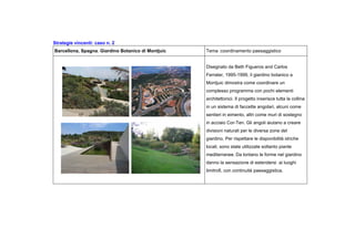 Strategie vincenti: caso n. 2
Barcellona, Spagna. Giardino Botanico di Montjuic Tema :coordinamento paesaggistico
Disegnato da Beth Figueros and Carlos
Ferrater, 1995-1999, il giardino botanico a
Montjuic dimostra come coordinare un
complesso programma con pochi elementi
architettonici. Il progetto inserisce tutta la collina
in un sistema di faccette angolari, alcuni come
sentieri in eimento, altri come muri di sostegno
in acciaio Cor-Ten. Gli angoli aiutano a creare
divisioni naturali per le diversa zone del
giardino. Per rispettare le disponibilità idriche
locali, sono state utilizzate soltanto piante
mediterranee. Da lontano le forme nel giardino
danno la sensazione di estendersi ai luoghi
limitrofi, con continuità paesaggistica.
 