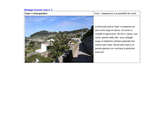 Strategie vincenti: caso n. 3
Capri. L’isola-giardino Tema : collegamenti a accessibilità del verde
La fortunata isola di Capri si presenta non
solo come luogo di cultura, ma come un
modello di agricivismo. Gli orti e i campi, così
come i giardini delle ville, sono collegati
lungo un bellissimo sentiero pedonale che
unisce tutta l’isola. Quindi tutta Capri è un
grande giardino con centinaia di giardinieri
autonomi.
 