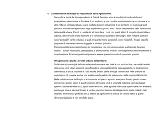 4. Caratteristiche dei luoghi da riqualificare con l’Agricivismo.
Secondo la teoria del bioregionalismo di Patrick Geddes, sono le condizioni bioclimatiche ed
ecologiche a determinare le frontiere di un territorio, e non i confini amministrativi tra un comune e un
altro. Ma nel contesto attuale, sia le multiple divisioni istituzionali di un territorio e il ruolo degli enti
pubblici, sia i desideri speculativi degli imprenditori privati, sono i fattori predominanti nella formazione
della realtà urbana. Perciò la scelta dei siti deve fare i conti con questi attori. Il progetto di agricoltura
urbana, attraverso le analisi tecniche e la conoscenza qualitativa dei luoghi, deve indicare quali siti
sono “probabili” per lo sviluppo, e quali, in quanto meno accessibili, sono “possibili.” In ogni caso le
proposte di intervento saranno soggette al dibattito pubblico.
I terreni pubblici sono i primi luoghi da considerare, ma non vanno esclusi quelli privati, facendo
ricorso , solo se necessario, all’esproprio, e promuovendo invece il coinvolgimentoi attraverso forme di
incentivazione. In termini gestionali possono essere previsti contratti di comodato gratuito.
Ricognizione e studio. Il verde urbano del territorio.
Sulla base di quanto già definito nella pianificazione a vari livelli e con studi ad hoc, va svolta l’analisi
delle aree verdi urbani esistenti, specificando le loro caratteristiche paesaggistiche, la destinazione
urbanistica, il tipo di proprietà e l’uso attuale, anche per le aree già classificabili nelle pratiche di
agricivismo. Si prevede anche una analisi costi/benefici e la valutazione delle opportunità/criticità.
Nella individuazione dei luoghi ci si concentra sui parchi agricoli, aree peri- fluviali, giardini urbani
(compresi i giardini storici e quelli botanici), altre aree verdi di proprietà pubblica e privata (spazi
sportivi, rotonde stradali ecc), spazi incolti residuali, aree agricole intercluse o periurbane, orti esistenti,
parcheggi, diversi elementi lineari a verde e non con funzione di collegamento (piste ciclabili, viali
alberati, itinerari ciclo-pedonali ecc.), fattorie ed agriturismi di cintura, ed anche edifici di grandi
dimensioni pubblici e non con tetto piano.
 