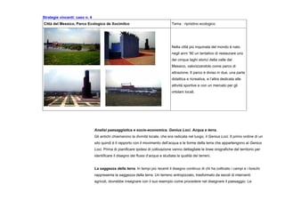 Strategie vincenti: caso n. 4
Città del Messico, Parco Ecologico de Xocimilco Tema : ripristino ecologico
Nella città più inquinata del mondo è nato
negli anni ‘90 un tentativo di restaurare uno
dei cinque laghi storici della valle del
Messico, valorizzandolo come parco di
attrazione. Il parco è diviso in due, una parte
didattica e ricreativa, e l’altra dedicata alle
attività sportive e con un mercato per gli
ortolani locali.
Analisi paesaggistica e socio-economica. Genius Loci. Acqua e terra.
Gli antichi chiamarono la divinità locale, che era radicata nel luogo, il Genius Loci. Il primo ordine di un
sito quindi è il rapporto con il movimento dell’acqua e le forme della terra che appartengono al Genius
Loci. Prima di pianificare ipotesi di coltivazione vanno dettagliate le linee orografiche del territorio per
identificare il disegno dei flussi d’acqua e studiata la qualità dei terreni.
La saggezza della terra. In tempi più recenti il disegno continuo di chi ha coltivato i campi e i boschi
rappresenta la saggezza della terra. Un terreno antropizzato, trasformato da secoli di interventi
agricoli, dovrebbe insegnare con il suo esempio come procedere nel disegnare il paesaggio. Le
 