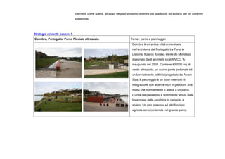 interventi come questi, gli spazi negativi possono divenire più gradevoli, ed aiutarci per un avvenire
sostenibile.
Strategie vincenti: caso n. 5
Coimbra, Portogallo. Parco Fluviale attrezzato. Tema : parco e parcheggio
Coimbra è un antica città universitaria
nell’entroterra del Portogallo tra Porto e
Lisbona. Il parco fluviale, Verde do Mondego,
disegnato dagli architetti locali MVCC, fu
inaugurato nel 2004. Contiene 400000 mq di
verde attrezzato, un nuovo ponte pedonale ed
un bar-ristorante, edificio progettato da Alvaro
Siza. Il parcheggio è un buon esempio di
integrazione con alberi e muri in gabbioni: una
realtà che normalmente è aliena a un parco.
L’unità del paesaggio è sottilmente tenuta dalle
linee rosse delle panchine in cemento a
sbalzo. Un orto botanico ed altri funzioni
agricole sono contenute nel grande parco.
 