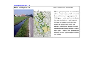 Strategie vincenti: caso n. 6
Milano. Parco Agricolo Sud Tema : conservazione dell’agricoltura
Il Parco Agricolo comprende un vasto territorio
a forma di mezza luna al sud dalla Tangenziale
Ovest. Istituito con una legge regionale nel
1990, il parco è gestito dalla Provincia. Dentro
il parco ci sono centinaia di fattorie, alcune
delle quali partecipano volontariamente al
progetto del parco. Ci sono cinque aree
speciali di intervento che hanno un carattere
prevalentemente pubblico, tra questi “il Parco
delle Cave” e “il Bosco in città”, ambedue ottimi
esempi di recupero ecologico e attrezzamento
per i visitatori.
 